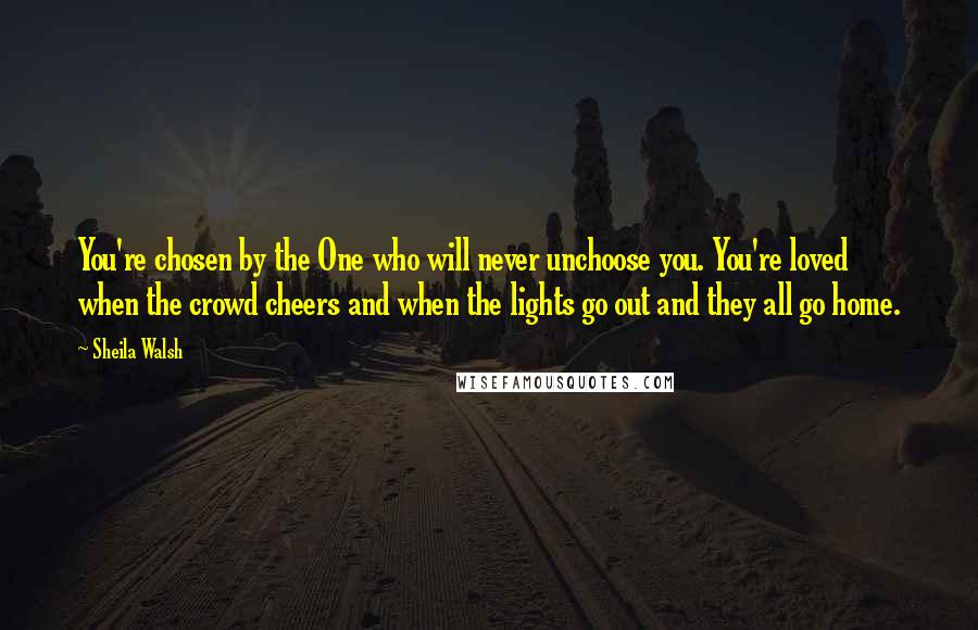 Sheila Walsh Quotes: You're chosen by the One who will never unchoose you. You're loved when the crowd cheers and when the lights go out and they all go home.
