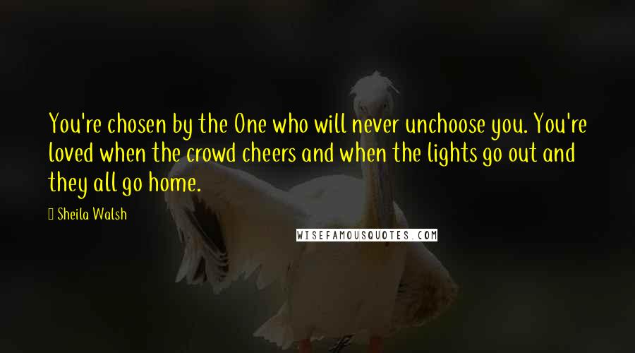 Sheila Walsh Quotes: You're chosen by the One who will never unchoose you. You're loved when the crowd cheers and when the lights go out and they all go home.