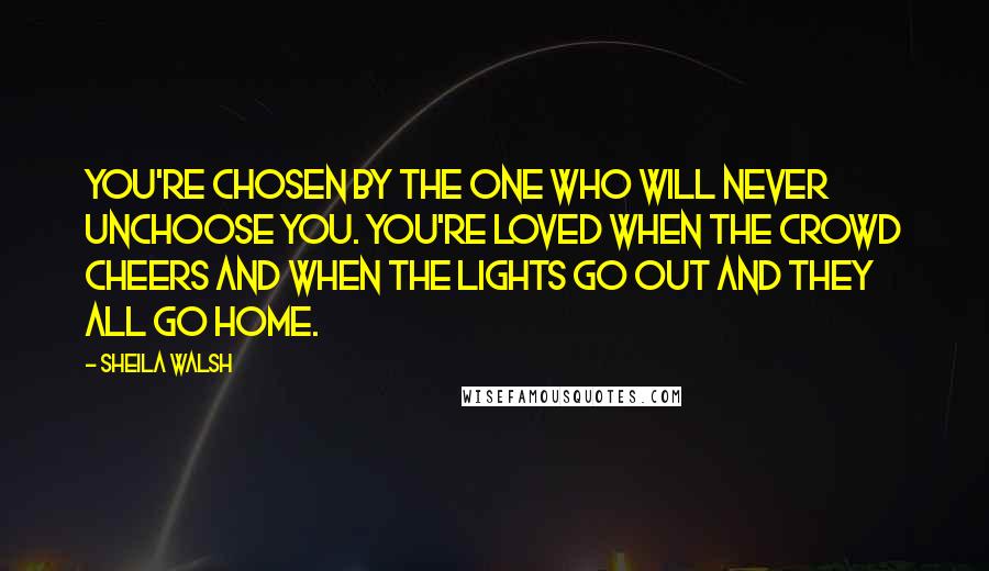 Sheila Walsh Quotes: You're chosen by the One who will never unchoose you. You're loved when the crowd cheers and when the lights go out and they all go home.