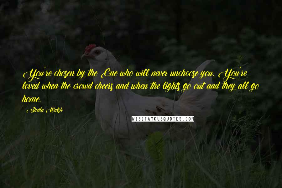 Sheila Walsh Quotes: You're chosen by the One who will never unchoose you. You're loved when the crowd cheers and when the lights go out and they all go home.