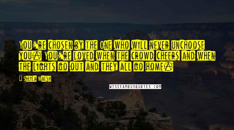 Sheila Walsh Quotes: You're chosen by the One who will never unchoose you. You're loved when the crowd cheers and when the lights go out and they all go home.