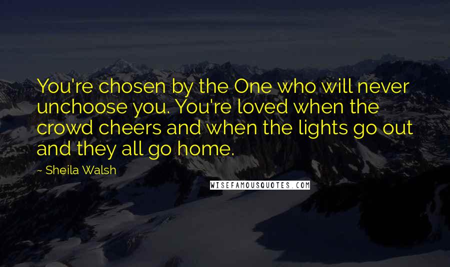 Sheila Walsh Quotes: You're chosen by the One who will never unchoose you. You're loved when the crowd cheers and when the lights go out and they all go home.