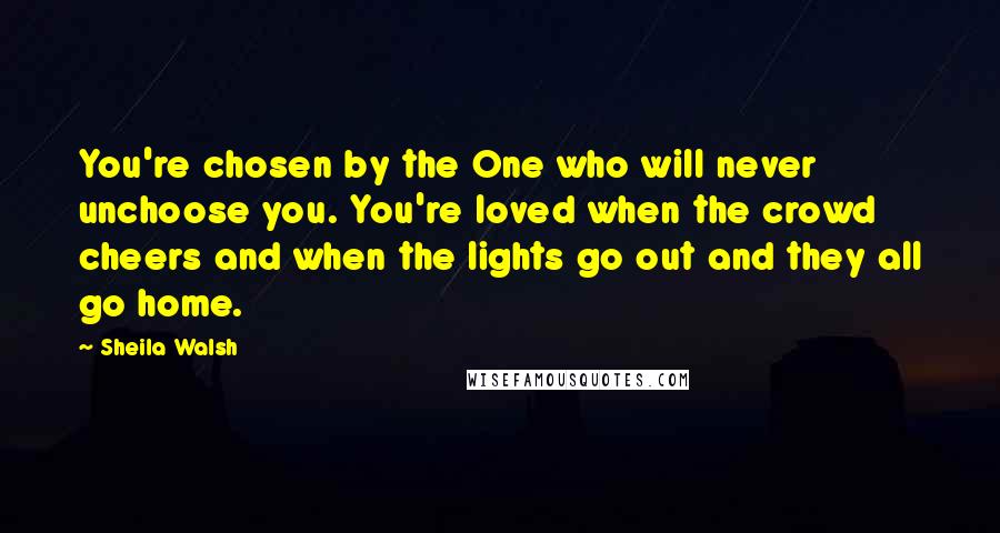 Sheila Walsh Quotes: You're chosen by the One who will never unchoose you. You're loved when the crowd cheers and when the lights go out and they all go home.