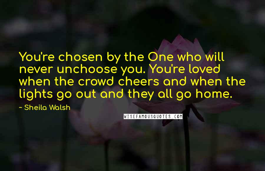 Sheila Walsh Quotes: You're chosen by the One who will never unchoose you. You're loved when the crowd cheers and when the lights go out and they all go home.