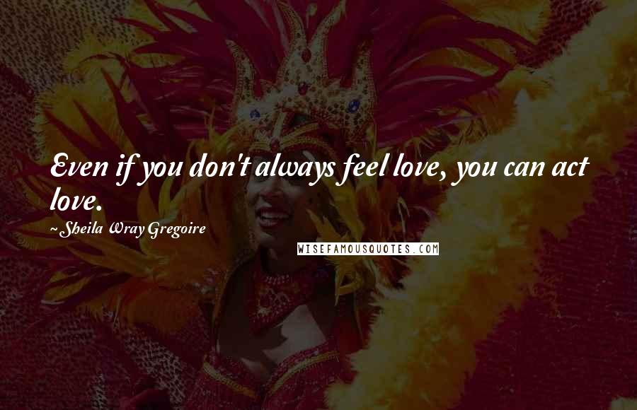 Sheila Wray Gregoire Quotes: Even if you don't always feel love, you can act love.