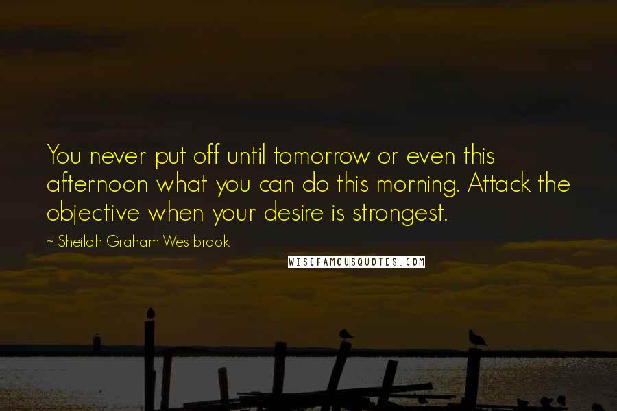 Sheilah Graham Westbrook Quotes: You never put off until tomorrow or even this afternoon what you can do this morning. Attack the objective when your desire is strongest.