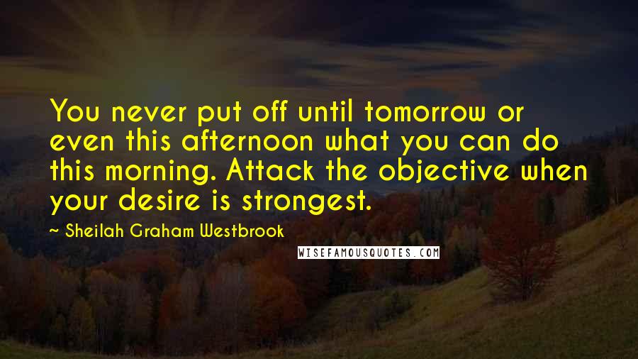 Sheilah Graham Westbrook Quotes: You never put off until tomorrow or even this afternoon what you can do this morning. Attack the objective when your desire is strongest.
