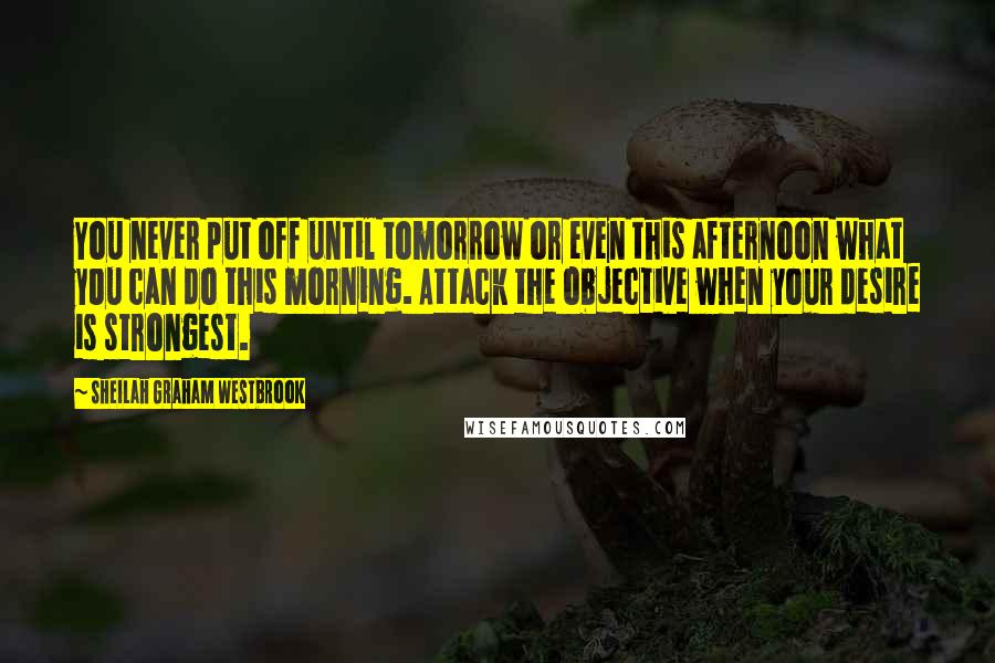 Sheilah Graham Westbrook Quotes: You never put off until tomorrow or even this afternoon what you can do this morning. Attack the objective when your desire is strongest.