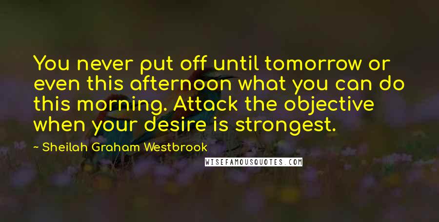 Sheilah Graham Westbrook Quotes: You never put off until tomorrow or even this afternoon what you can do this morning. Attack the objective when your desire is strongest.