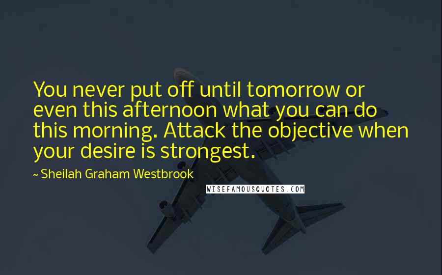 Sheilah Graham Westbrook Quotes: You never put off until tomorrow or even this afternoon what you can do this morning. Attack the objective when your desire is strongest.