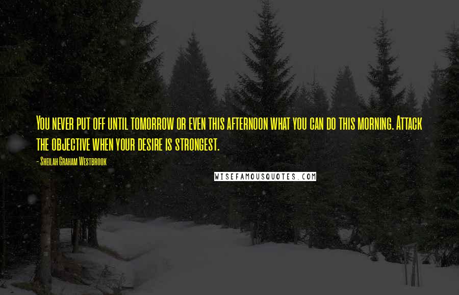 Sheilah Graham Westbrook Quotes: You never put off until tomorrow or even this afternoon what you can do this morning. Attack the objective when your desire is strongest.
