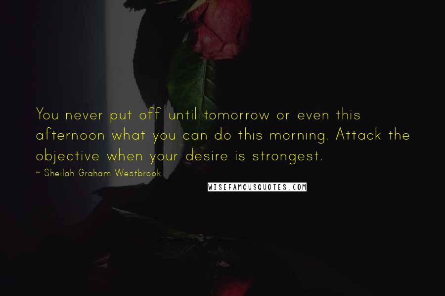 Sheilah Graham Westbrook Quotes: You never put off until tomorrow or even this afternoon what you can do this morning. Attack the objective when your desire is strongest.