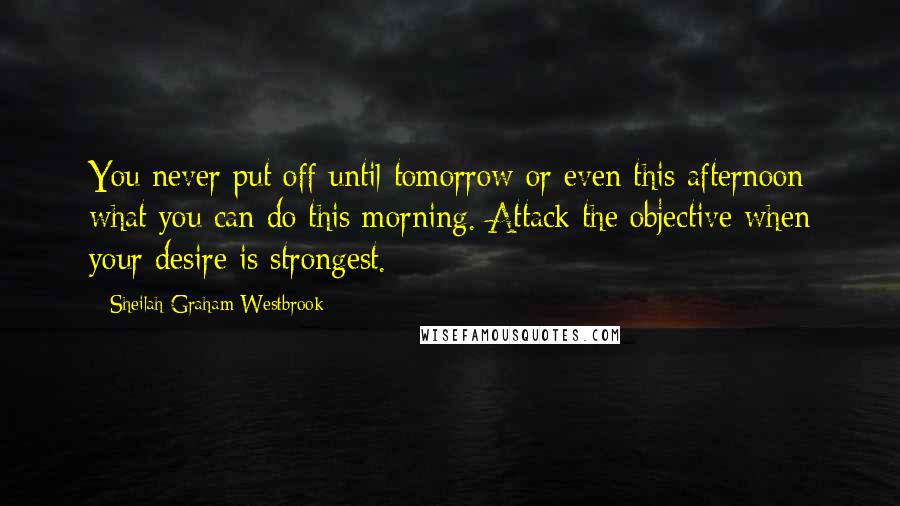 Sheilah Graham Westbrook Quotes: You never put off until tomorrow or even this afternoon what you can do this morning. Attack the objective when your desire is strongest.