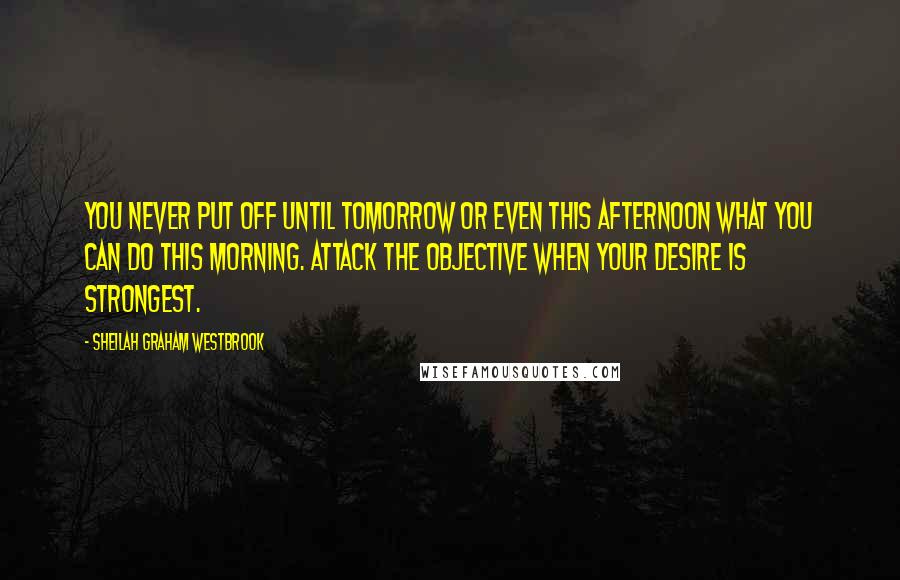 Sheilah Graham Westbrook Quotes: You never put off until tomorrow or even this afternoon what you can do this morning. Attack the objective when your desire is strongest.