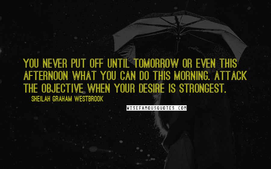 Sheilah Graham Westbrook Quotes: You never put off until tomorrow or even this afternoon what you can do this morning. Attack the objective when your desire is strongest.