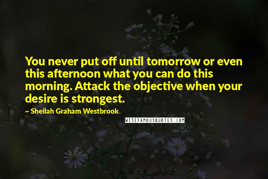 Sheilah Graham Westbrook Quotes: You never put off until tomorrow or even this afternoon what you can do this morning. Attack the objective when your desire is strongest.
