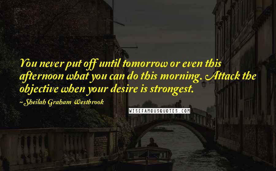 Sheilah Graham Westbrook Quotes: You never put off until tomorrow or even this afternoon what you can do this morning. Attack the objective when your desire is strongest.