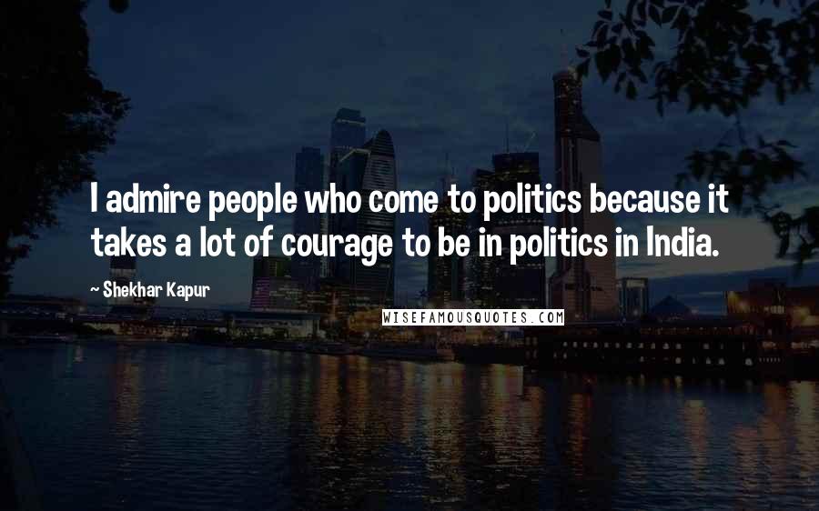 Shekhar Kapur Quotes: I admire people who come to politics because it takes a lot of courage to be in politics in India.