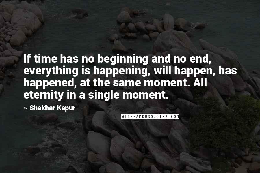 Shekhar Kapur Quotes: If time has no beginning and no end, everything is happening, will happen, has happened, at the same moment. All eternity in a single moment.