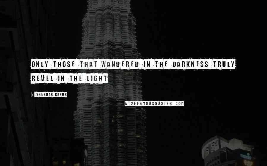 Shekhar Kapur Quotes: Only those that wandered in the darkness truly revel in the light