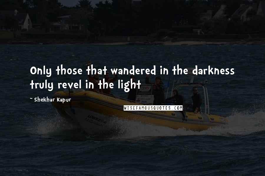 Shekhar Kapur Quotes: Only those that wandered in the darkness truly revel in the light