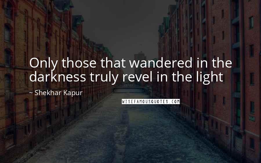 Shekhar Kapur Quotes: Only those that wandered in the darkness truly revel in the light