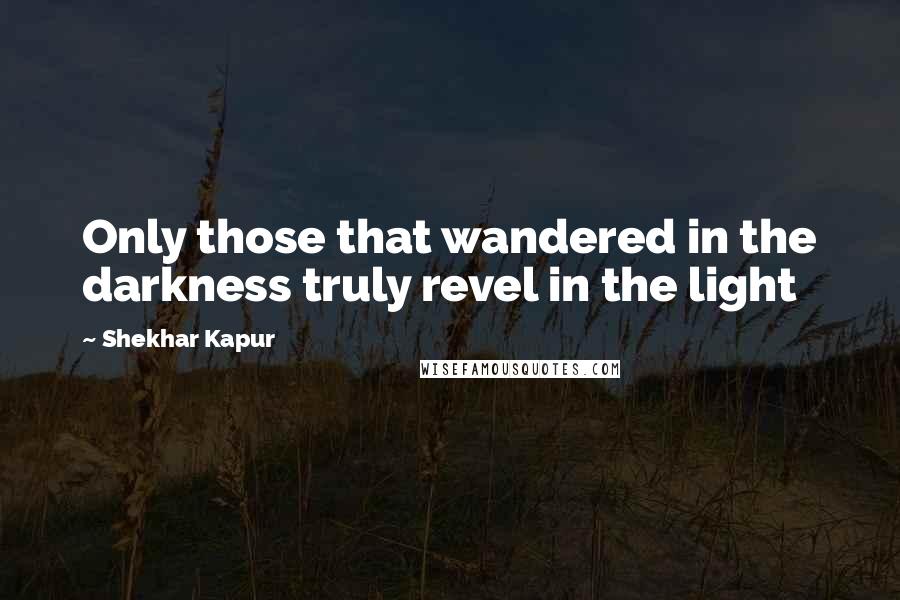 Shekhar Kapur Quotes: Only those that wandered in the darkness truly revel in the light