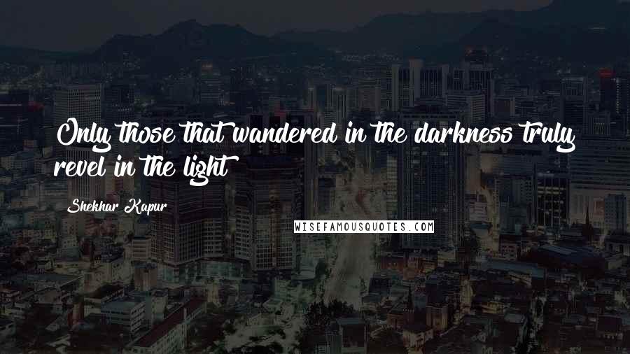 Shekhar Kapur Quotes: Only those that wandered in the darkness truly revel in the light