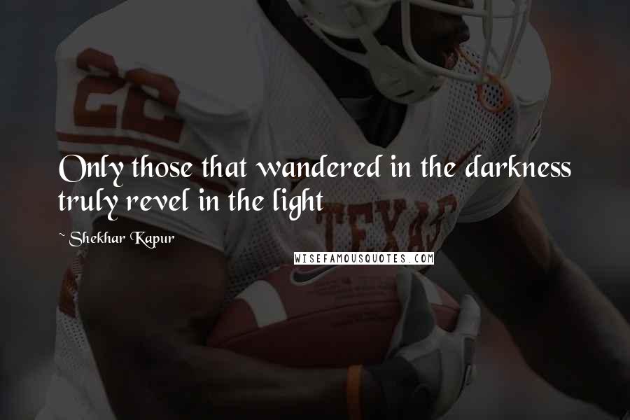 Shekhar Kapur Quotes: Only those that wandered in the darkness truly revel in the light