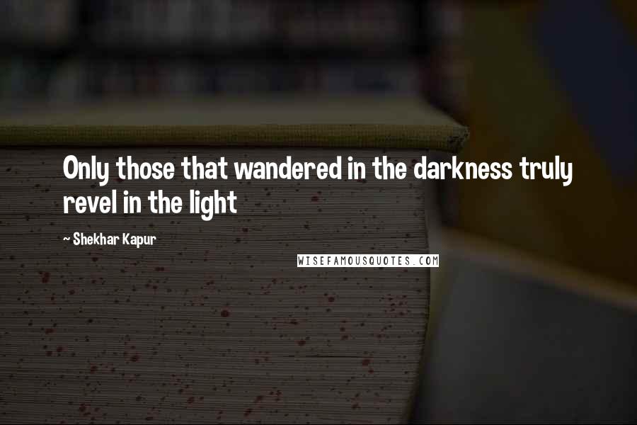 Shekhar Kapur Quotes: Only those that wandered in the darkness truly revel in the light