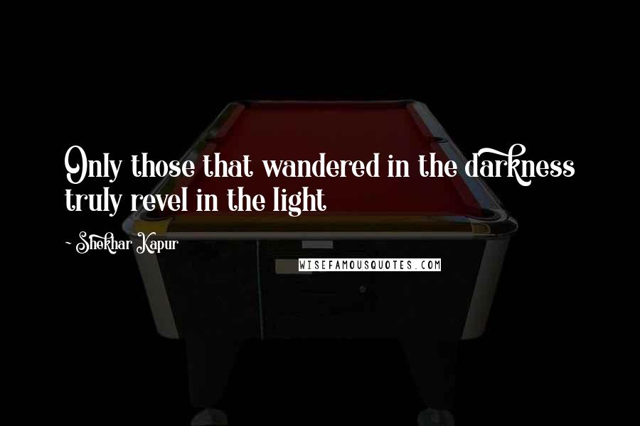 Shekhar Kapur Quotes: Only those that wandered in the darkness truly revel in the light