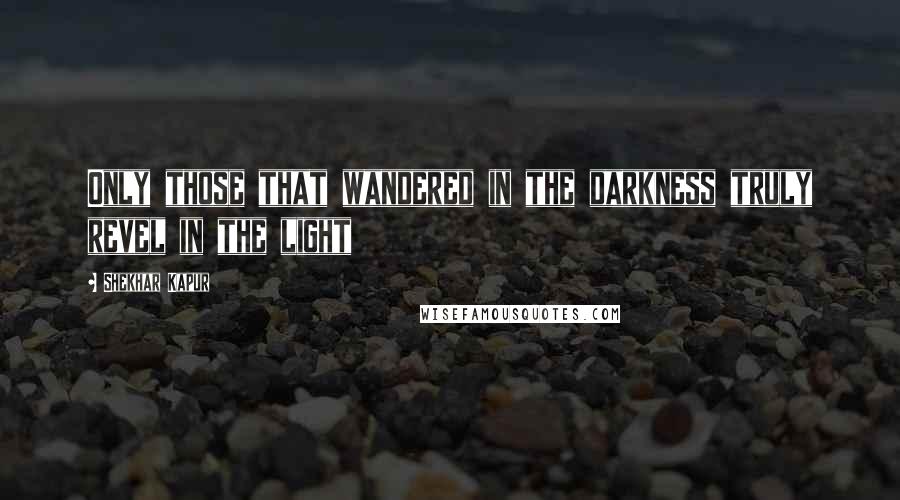 Shekhar Kapur Quotes: Only those that wandered in the darkness truly revel in the light