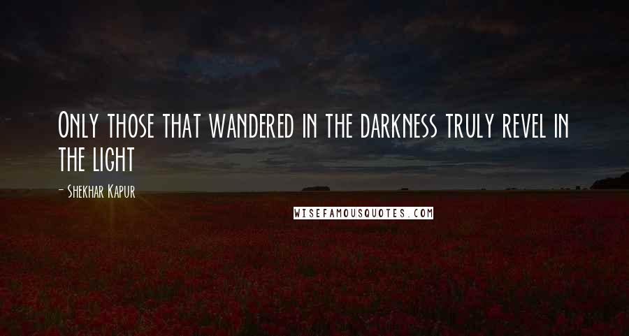 Shekhar Kapur Quotes: Only those that wandered in the darkness truly revel in the light