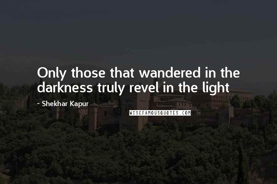 Shekhar Kapur Quotes: Only those that wandered in the darkness truly revel in the light