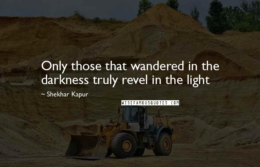 Shekhar Kapur Quotes: Only those that wandered in the darkness truly revel in the light