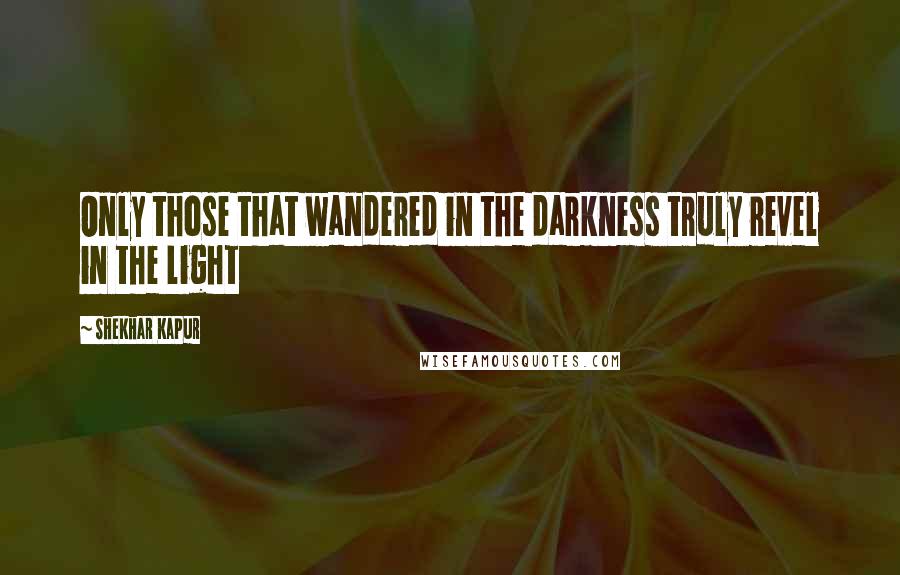 Shekhar Kapur Quotes: Only those that wandered in the darkness truly revel in the light