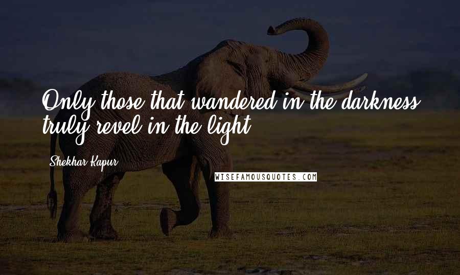 Shekhar Kapur Quotes: Only those that wandered in the darkness truly revel in the light