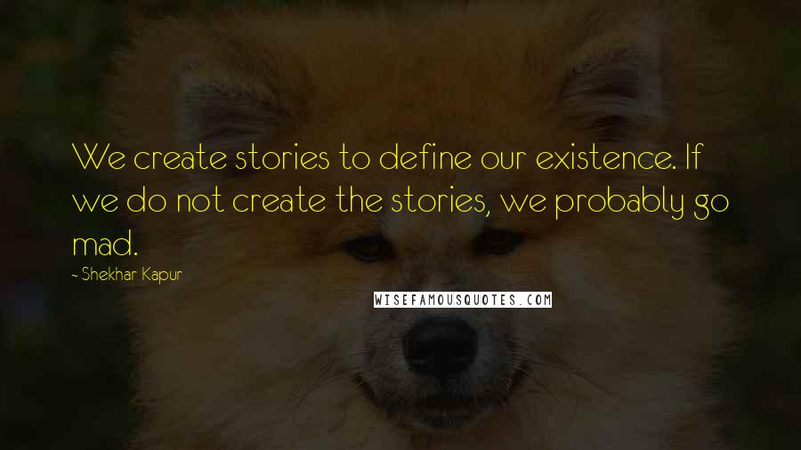 Shekhar Kapur Quotes: We create stories to define our existence. If we do not create the stories, we probably go mad.