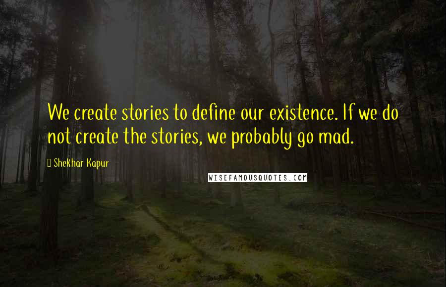 Shekhar Kapur Quotes: We create stories to define our existence. If we do not create the stories, we probably go mad.
