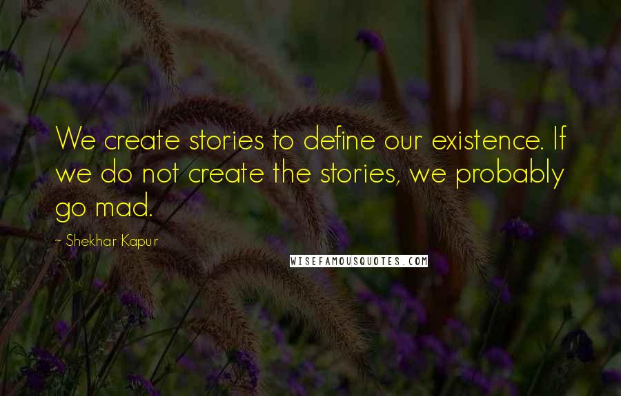 Shekhar Kapur Quotes: We create stories to define our existence. If we do not create the stories, we probably go mad.