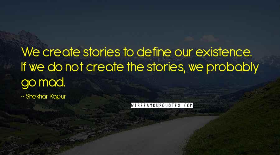 Shekhar Kapur Quotes: We create stories to define our existence. If we do not create the stories, we probably go mad.