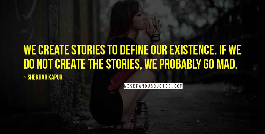 Shekhar Kapur Quotes: We create stories to define our existence. If we do not create the stories, we probably go mad.