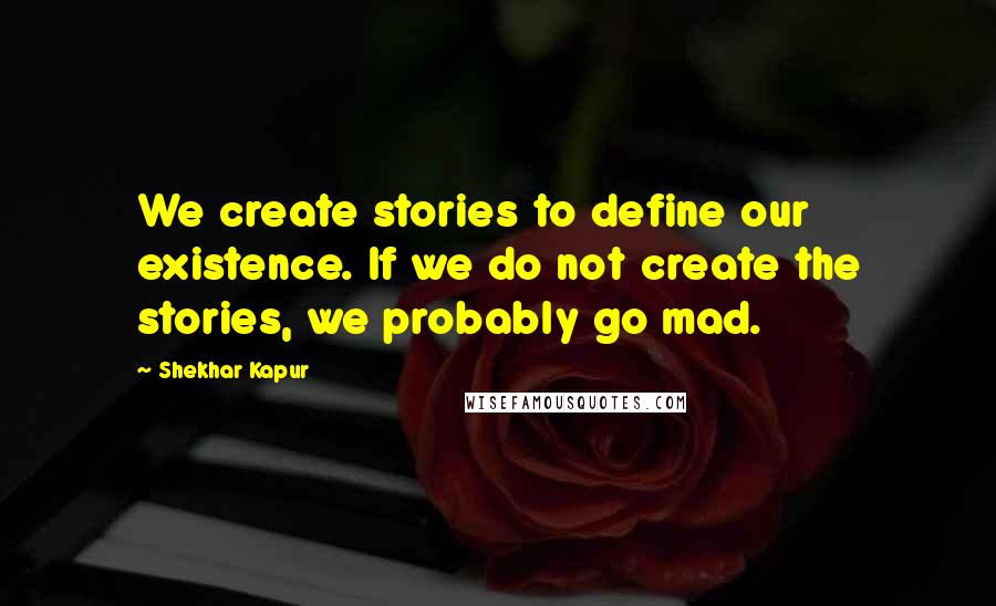 Shekhar Kapur Quotes: We create stories to define our existence. If we do not create the stories, we probably go mad.