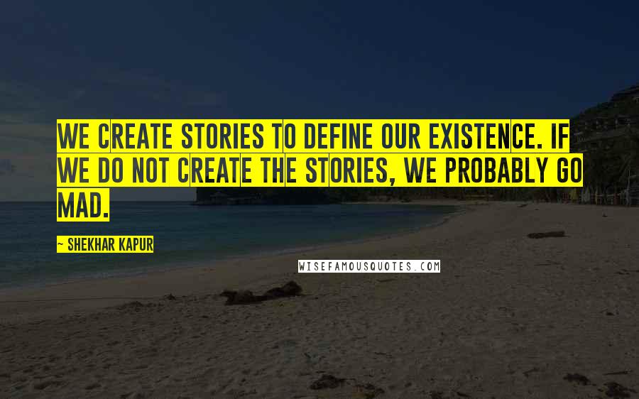 Shekhar Kapur Quotes: We create stories to define our existence. If we do not create the stories, we probably go mad.