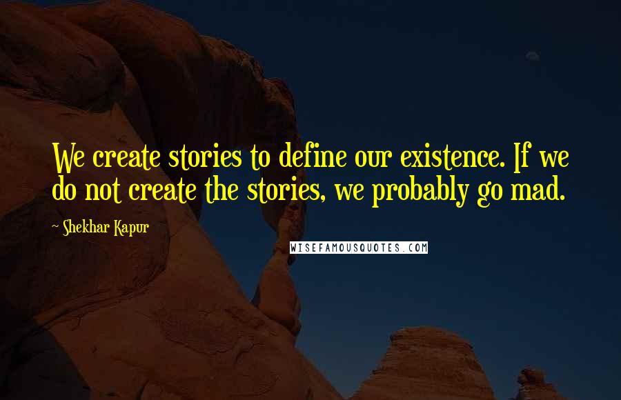 Shekhar Kapur Quotes: We create stories to define our existence. If we do not create the stories, we probably go mad.