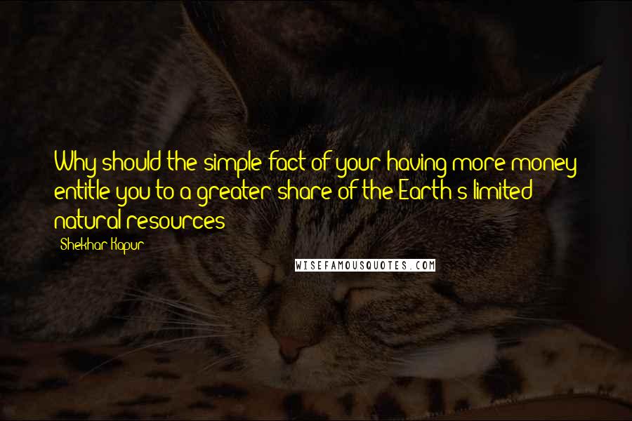 Shekhar Kapur Quotes: Why should the simple fact of your having more money entitle you to a greater share of the Earth's limited natural resources?