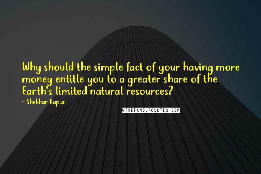 Shekhar Kapur Quotes: Why should the simple fact of your having more money entitle you to a greater share of the Earth's limited natural resources?