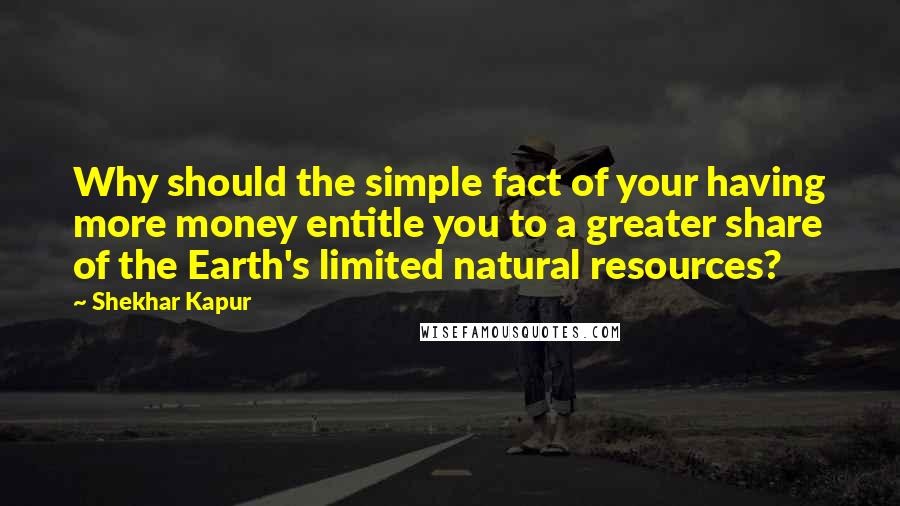 Shekhar Kapur Quotes: Why should the simple fact of your having more money entitle you to a greater share of the Earth's limited natural resources?