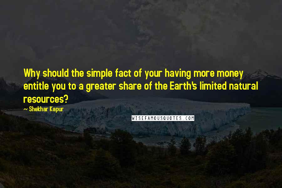 Shekhar Kapur Quotes: Why should the simple fact of your having more money entitle you to a greater share of the Earth's limited natural resources?