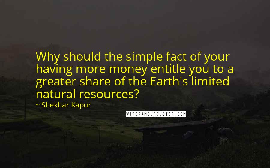 Shekhar Kapur Quotes: Why should the simple fact of your having more money entitle you to a greater share of the Earth's limited natural resources?